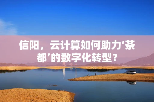 信阳，云计算如何助力‘茶都’的数字化转型？