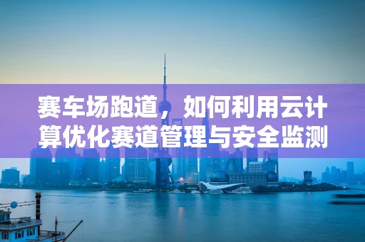 赛车场跑道，如何利用云计算优化赛道管理与安全监测？
