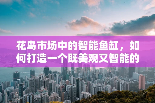花鸟市场中的智能鱼缸，如何打造一个既美观又智能的养鱼环境？
