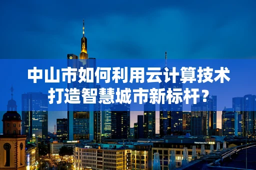 中山市如何利用云计算技术打造智慧城市新标杆？