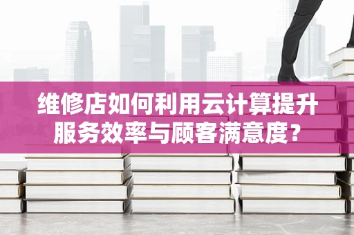 维修店如何利用云计算提升服务效率与顾客满意度？