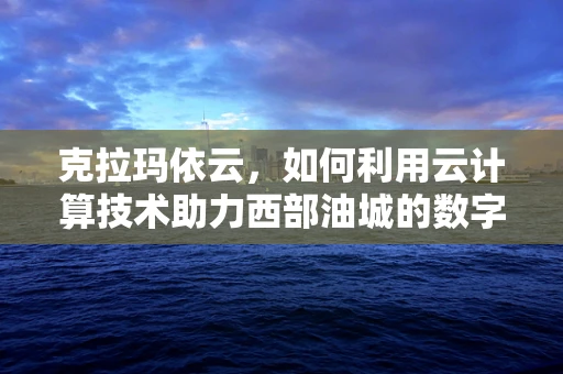 克拉玛依云，如何利用云计算技术助力西部油城的数字化转型？