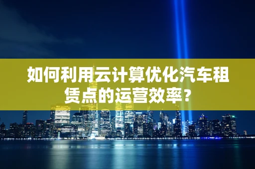 如何利用云计算优化汽车租赁点的运营效率？