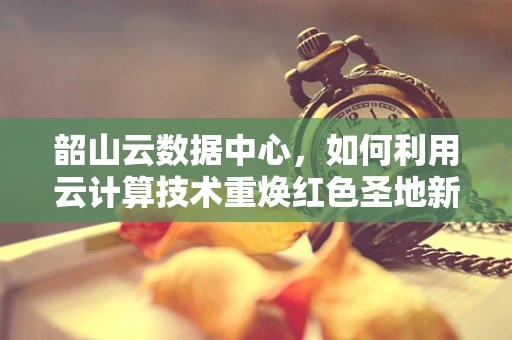 韶山云数据中心，如何利用云计算技术重焕红色圣地新活力？