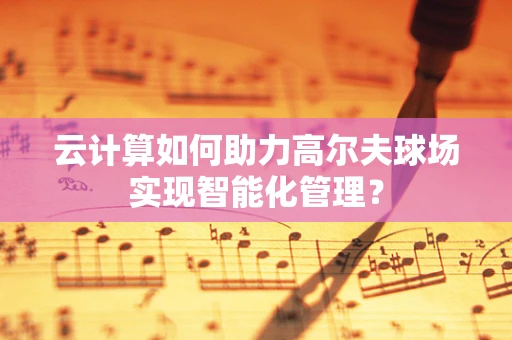 云计算如何助力高尔夫球场实现智能化管理？