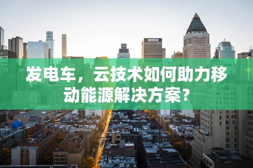 发电车，云技术如何助力移动能源解决方案？