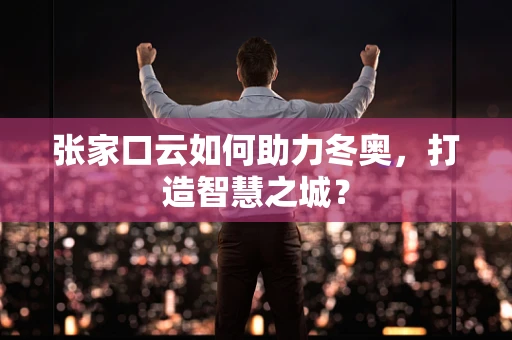 张家口云如何助力冬奥，打造智慧之城？