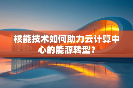 核能技术如何助力云计算中心的能源转型？