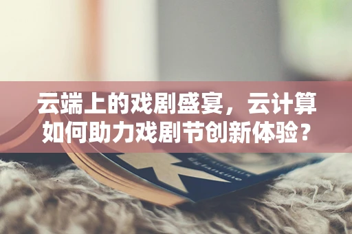 云端上的戏剧盛宴，云计算如何助力戏剧节创新体验？