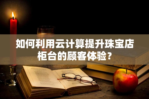 如何利用云计算提升珠宝店柜台的顾客体验？