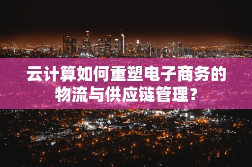 云计算如何重塑电子商务的物流与供应链管理？