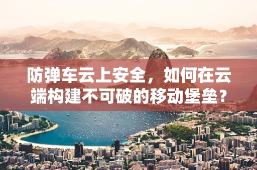 防弹车云上安全，如何在云端构建不可破的移动堡垒？