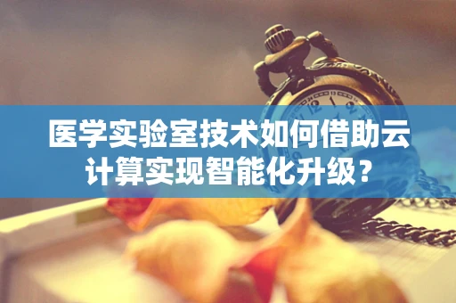 医学实验室技术如何借助云计算实现智能化升级？