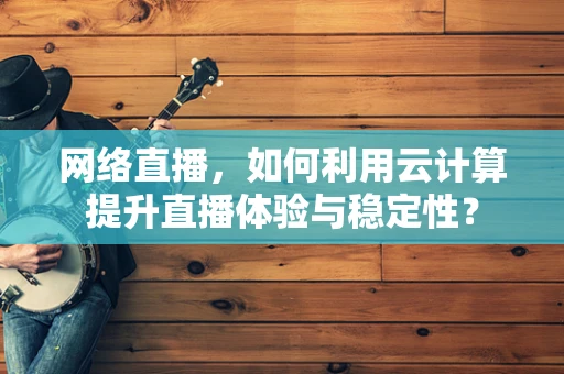 网络直播，如何利用云计算提升直播体验与稳定性？