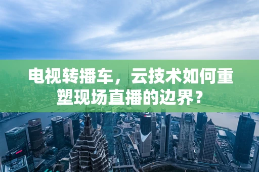电视转播车，云技术如何重塑现场直播的边界？
