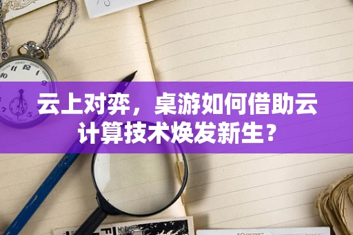 云上对弈，桌游如何借助云计算技术焕发新生？