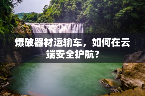 爆破器材运输车，如何在云端安全护航？