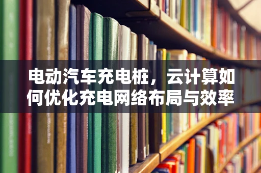 电动汽车充电桩，云计算如何优化充电网络布局与效率？