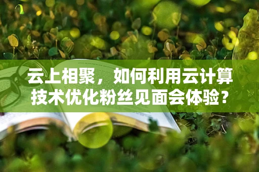云上相聚，如何利用云计算技术优化粉丝见面会体验？