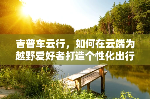 吉普车云行，如何在云端为越野爱好者打造个性化出行体验？