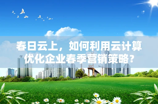 春日云上，如何利用云计算优化企业春季营销策略？