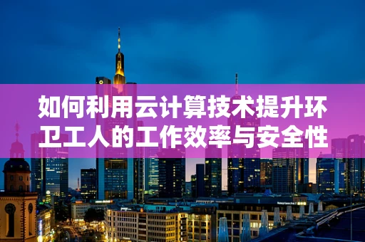 如何利用云计算技术提升环卫工人的工作效率与安全性？