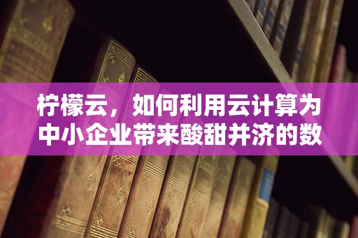 柠檬云，如何利用云计算为中小企业带来酸甜并济的数字化转型？