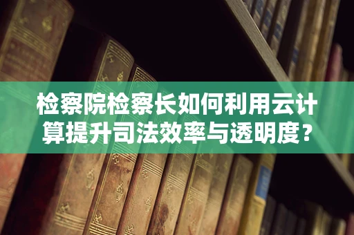 检察院检察长如何利用云计算提升司法效率与透明度？