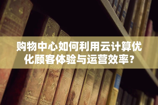 购物中心如何利用云计算优化顾客体验与运营效率？