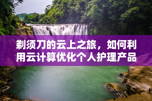 剃须刀的云上之旅，如何利用云计算优化个人护理产品的用户体验？