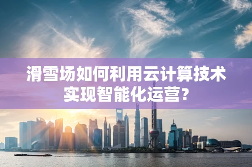 滑雪场如何利用云计算技术实现智能化运营？