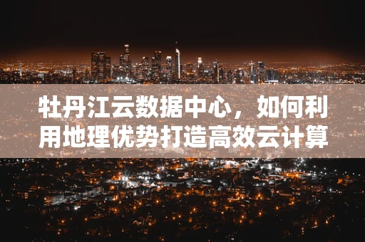牡丹江云数据中心，如何利用地理优势打造高效云计算服务？