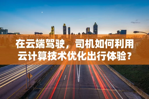 在云端驾驶，司机如何利用云计算技术优化出行体验？