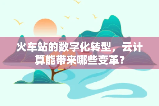 火车站的数字化转型，云计算能带来哪些变革？