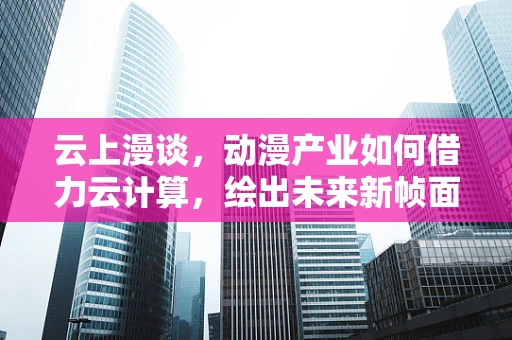 云上漫谈，动漫产业如何借力云计算，绘出未来新帧面？