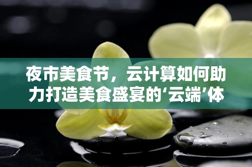 夜市美食节，云计算如何助力打造美食盛宴的‘云端’体验？