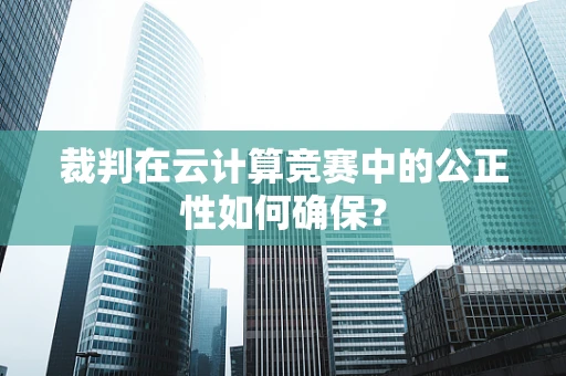 裁判在云计算竞赛中的公正性如何确保？