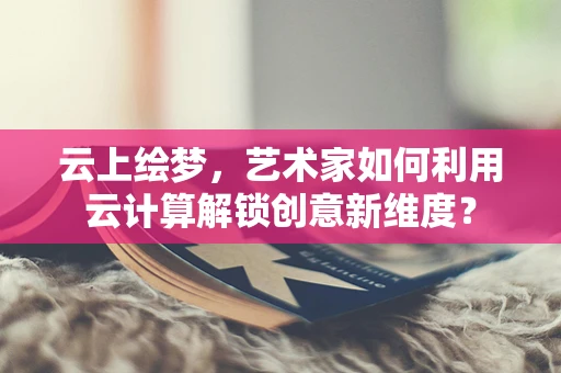 云上绘梦，艺术家如何利用云计算解锁创意新维度？