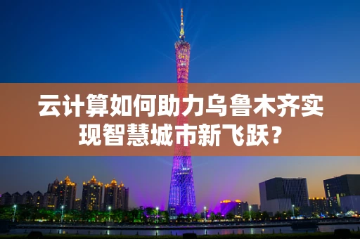 云计算如何助力乌鲁木齐实现智慧城市新飞跃？