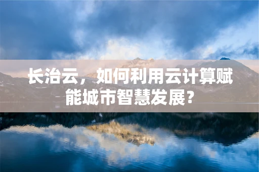 长治云，如何利用云计算赋能城市智慧发展？