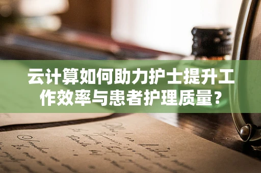 云计算如何助力护士提升工作效率与患者护理质量？