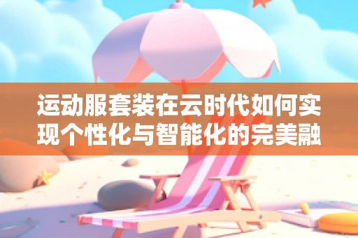 运动服套装在云时代如何实现个性化与智能化的完美融合？