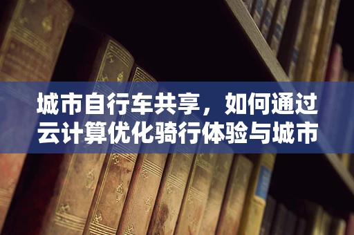 城市自行车共享，如何通过云计算优化骑行体验与城市管理？