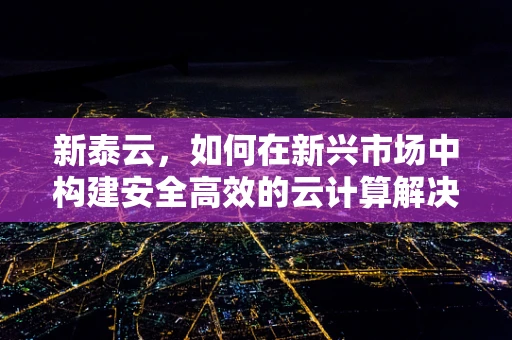 新泰云，如何在新兴市场中构建安全高效的云计算解决方案？