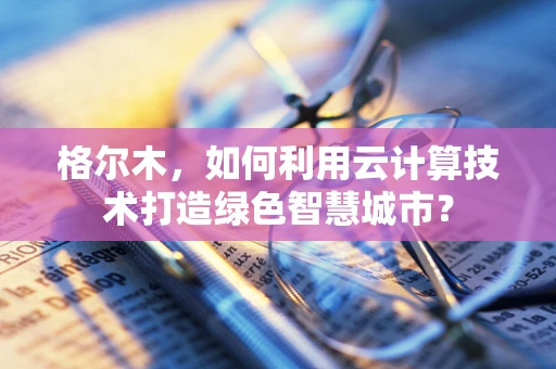 格尔木，如何利用云计算技术打造绿色智慧城市？