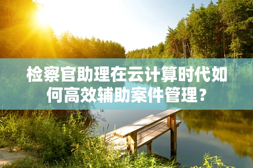 检察官助理在云计算时代如何高效辅助案件管理？