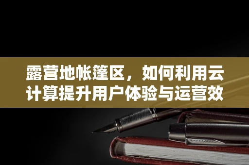 露营地帐篷区，如何利用云计算提升用户体验与运营效率？