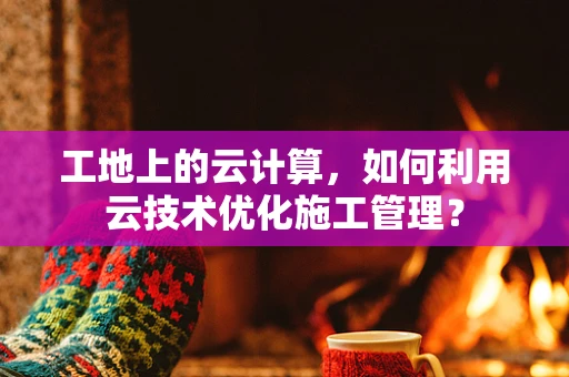工地上的云计算，如何利用云技术优化施工管理？