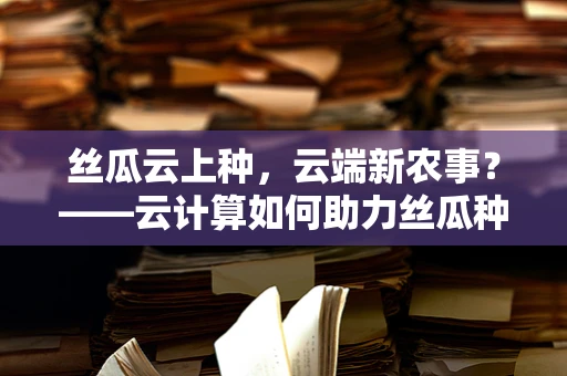 丝瓜云上种，云端新农事？——云计算如何助力丝瓜种植智能化？