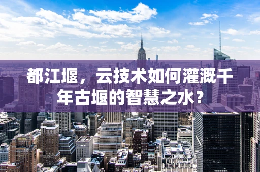 都江堰，云技术如何灌溉千年古堰的智慧之水？